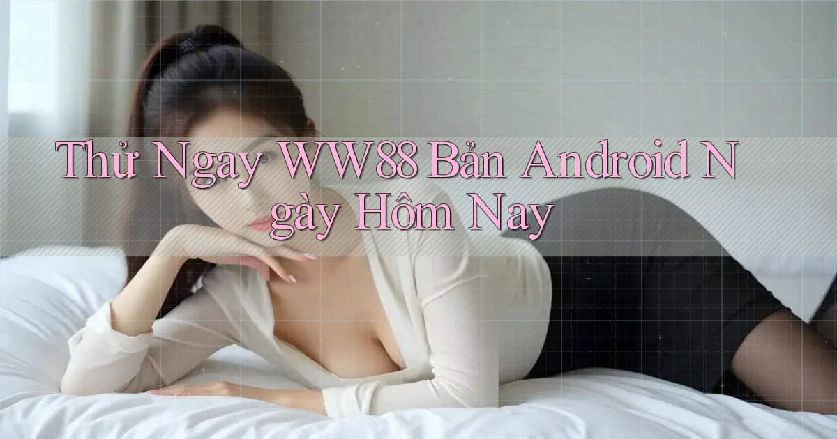 thử ngay ww88 bản android ngày hôm nay