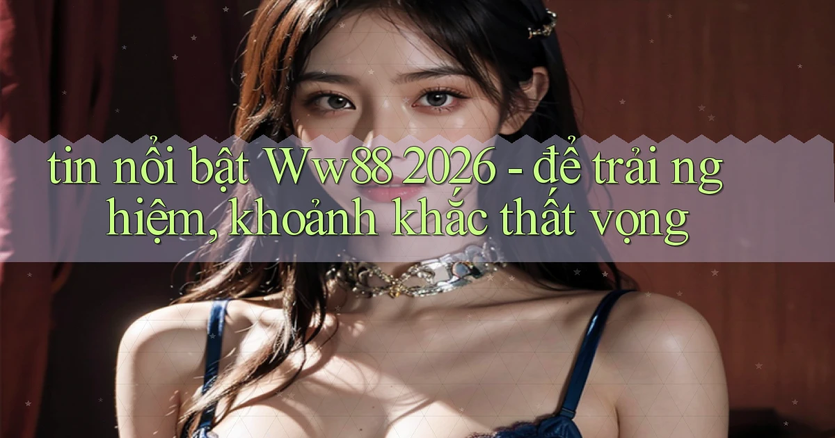 tin nổi bật Ww88 2026   để trải nghiệm, khoảnh khắc thất vọng