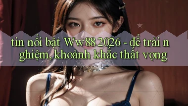 tin nổi bật Ww88 2026   để trải nghiệm, khoảnh khắc thất vọng