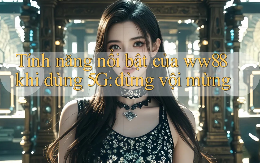 Tính năng nổi bật của ww88 khi dùng 5G: đừng vội mừng