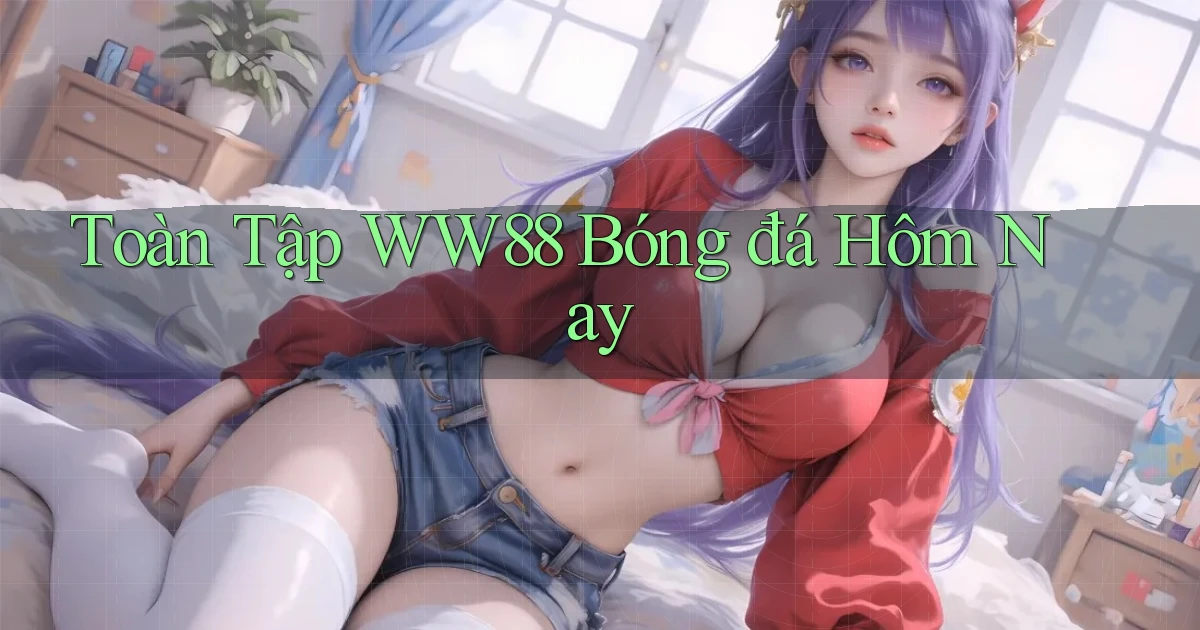 toàn tập ww88 bóng đá hôm nay