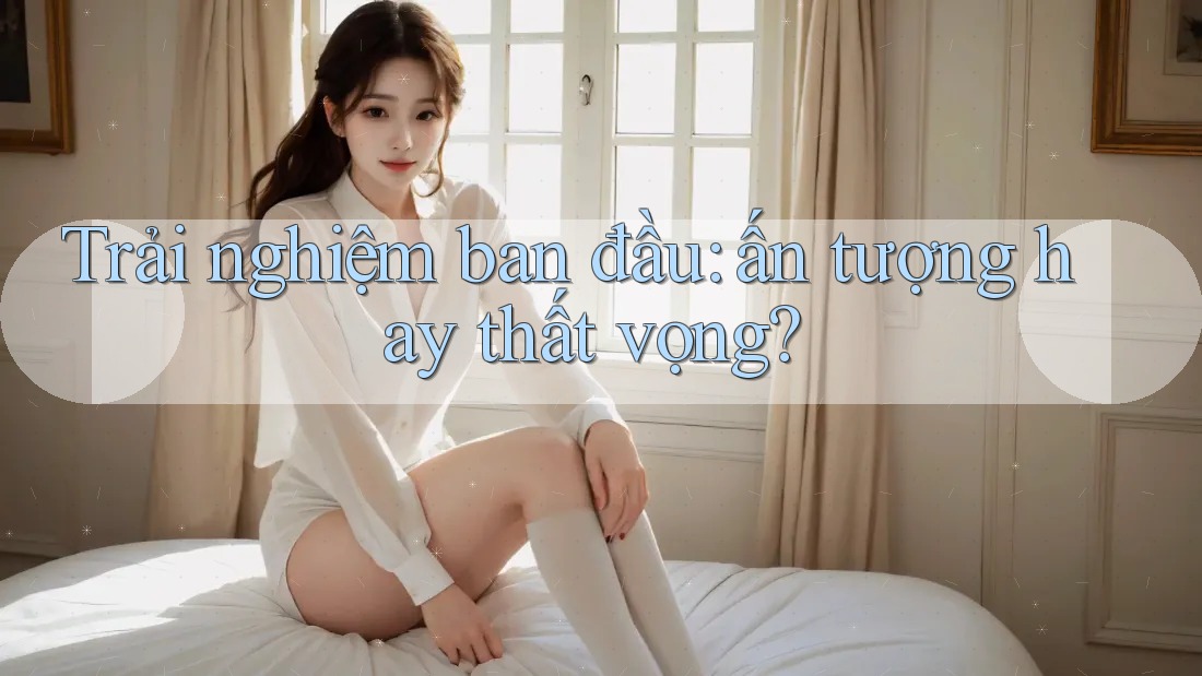 Trải nghiệm ban đầu — ấn tượng hay thất vọng? Trải nghiệm ban đầu — ấn tượng hay thất vọng?