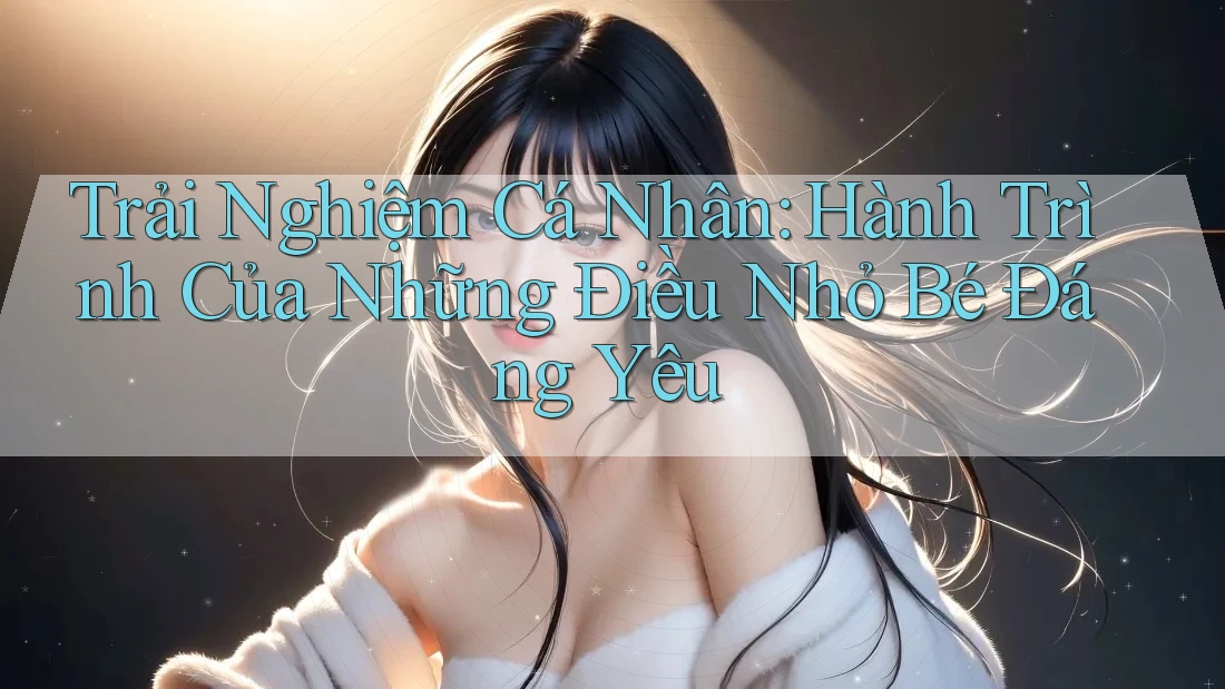 Trải Nghiệm Cá Nhân: Hành Trình Của Những Điều Nhỏ Bé Đáng Yêu Trải Nghiệm Cá Nhân: Hành Trình Của Những Điều Nhỏ Bé Đáng Yêu
