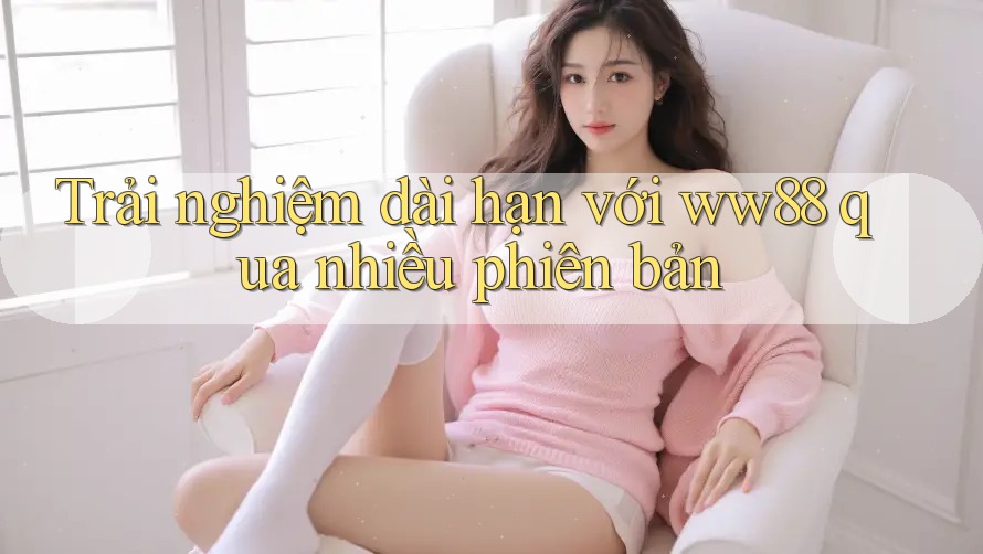 Trải nghiệm dài hạn với ww88 qua nhiều phiên bản Trải nghiệm dài hạn với ww88 qua nhiều phiên bản