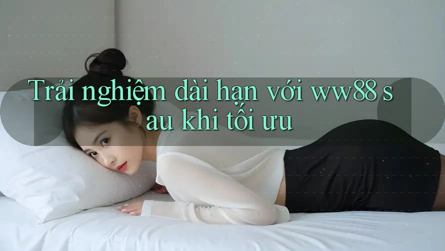 Trải nghiệm dài hạn với ww88 sau khi tối ưu Trải nghiệm dài hạn với ww88 sau khi tối ưu