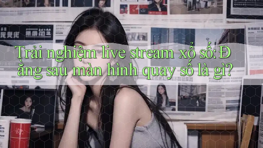 Trải nghiệm live stream xổ số: Đằng sau màn hình quay số là gì?