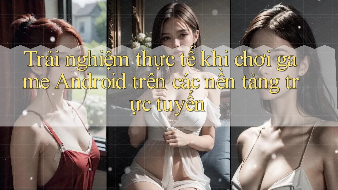 Trải nghiệm thực tế khi chơi game Android trên các nền tảng trực tuyến