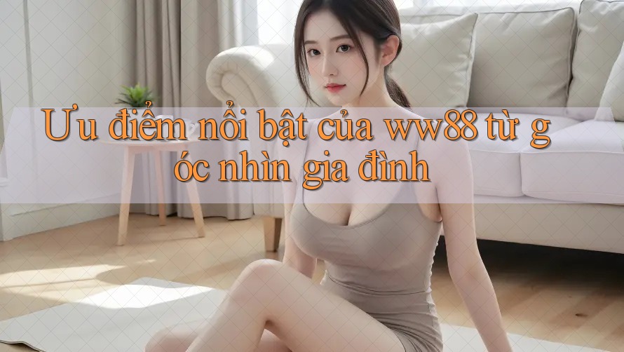 Ưu điểm nổi bật của ww88 từ góc nhìn gia đình
