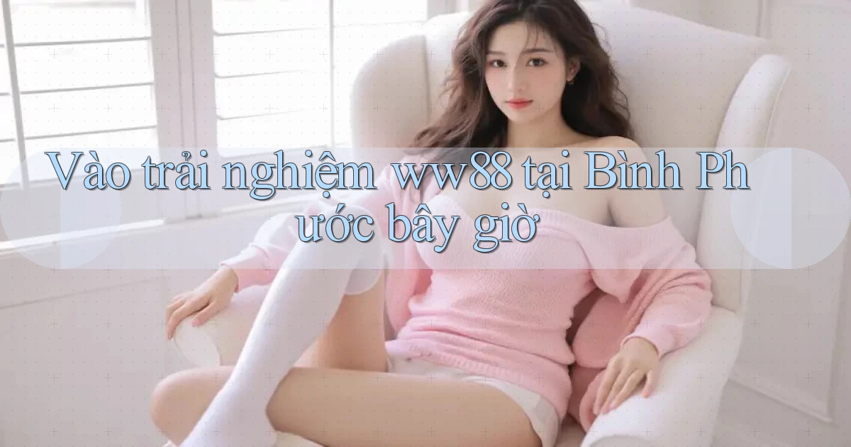 vào trải nghiệm ww88 tại Bình Phước bây giờ