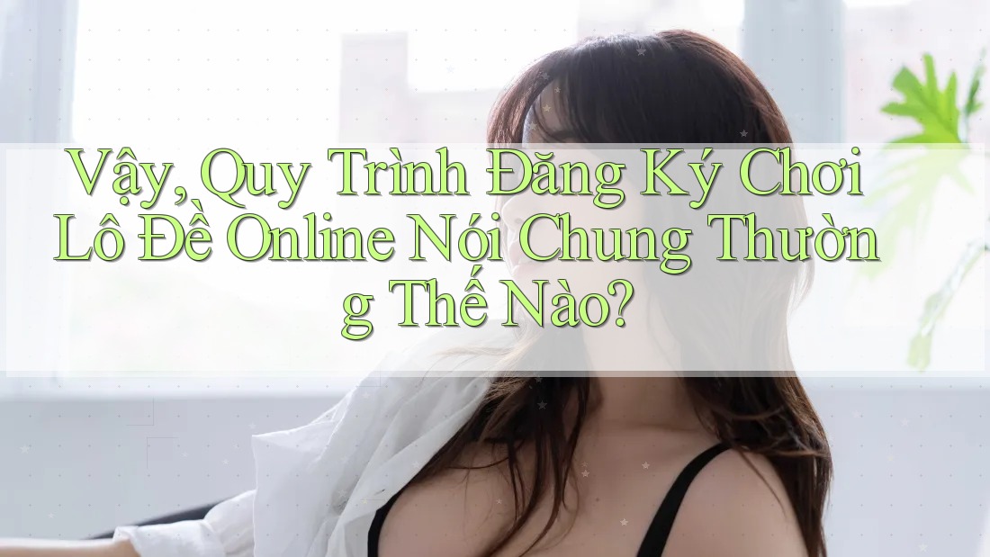 Vậy, Quy Trình Đăng Ký Chơi Lô Đề Online Nói Chung Thường Thế Nào? Vậy, Quy Trình Đăng Ký Chơi Lô Đề Online Nói Chung Thường Thế Nào?