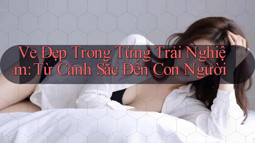 Vẻ Đẹp Trong Từng Trải Nghiệm: Từ Cảnh Sắc Đến Con Người Vẻ Đẹp Trong Từng Trải Nghiệm: Từ Cảnh Sắc Đến Con Người