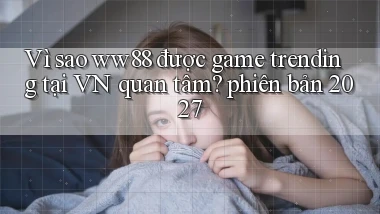Vì sao ww88 được game trending tại VN quan tâm phiên bản 2027