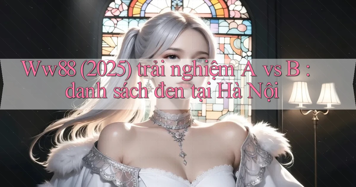 Ww88 (2025) trải nghiệm A vs B danh sách đen tại Hà Nội