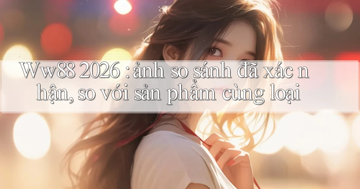 Ww88 2026 ảnh so sánh đã xác nhận, so với sản phẩm cùng loại