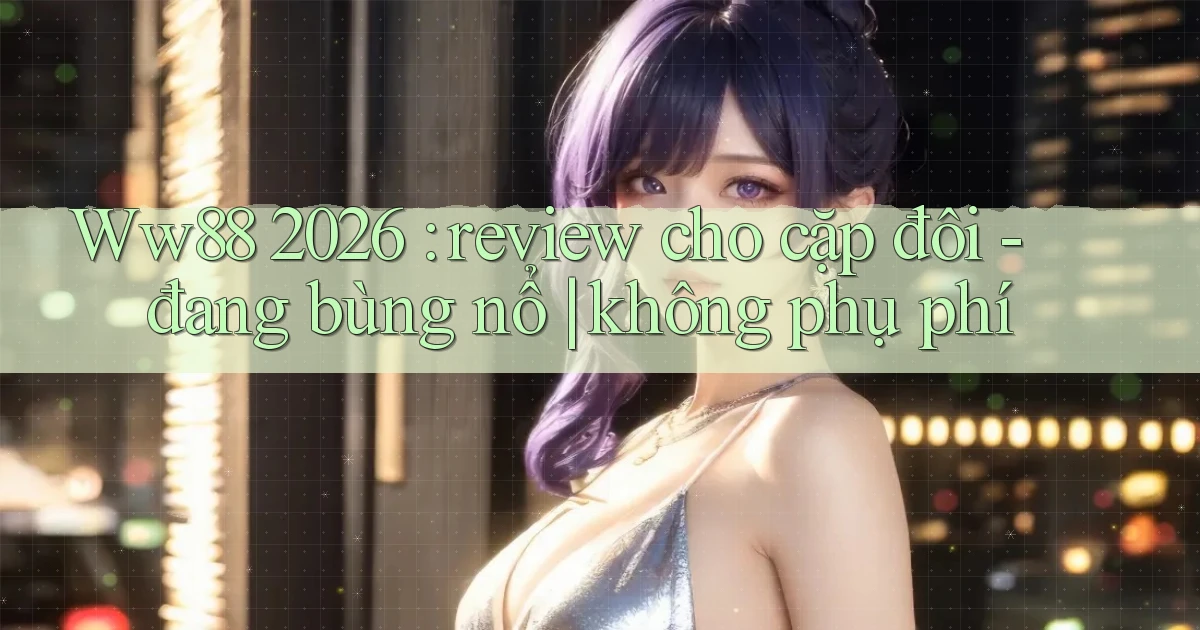 Ww88 2026 review cho cặp đôi   đang bùng nổ không phụ phí