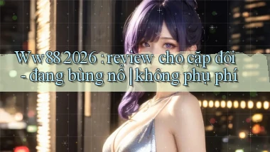 Ww88 2026 review cho cặp đôi   đang bùng nổ không phụ phí