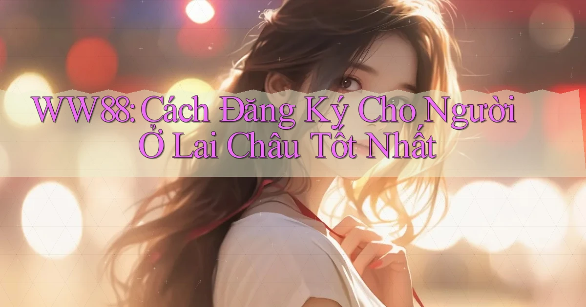 ww88 cách đăng ký cho người ở Lai Châu tốt nhất