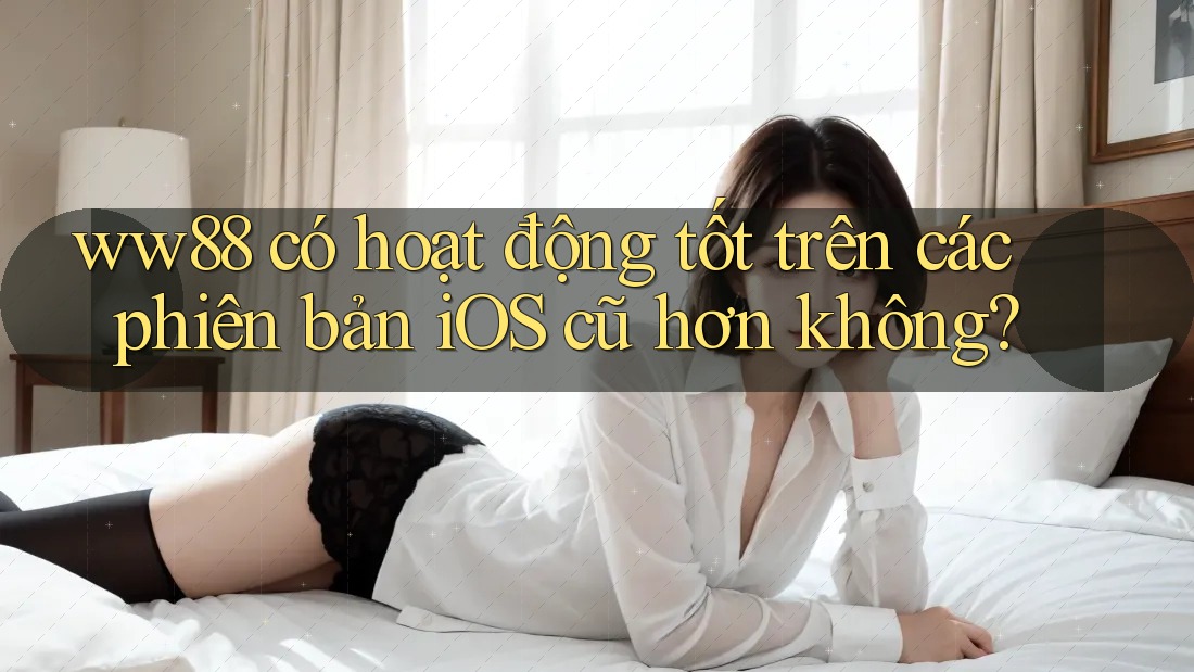 ww88 có hoạt động tốt trên các phiên bản iOS cũ hơn không?
