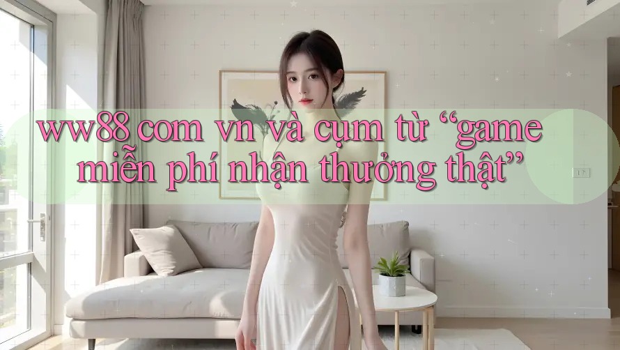 ww88 com vn và cụm từ “game miễn phí nhận thưởng thật”