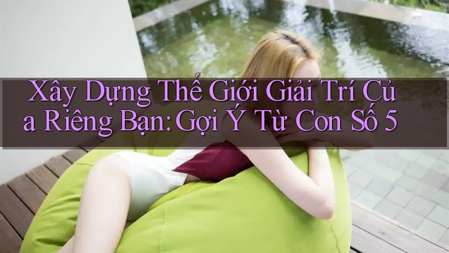 Xây Dựng Thế Giới Giải Trí Của Riêng Bạn: Gợi Ý Từ Con Số 5 Xây Dựng Thế Giới Giải Trí Của Riêng Bạn: Gợi Ý Từ Con Số 5