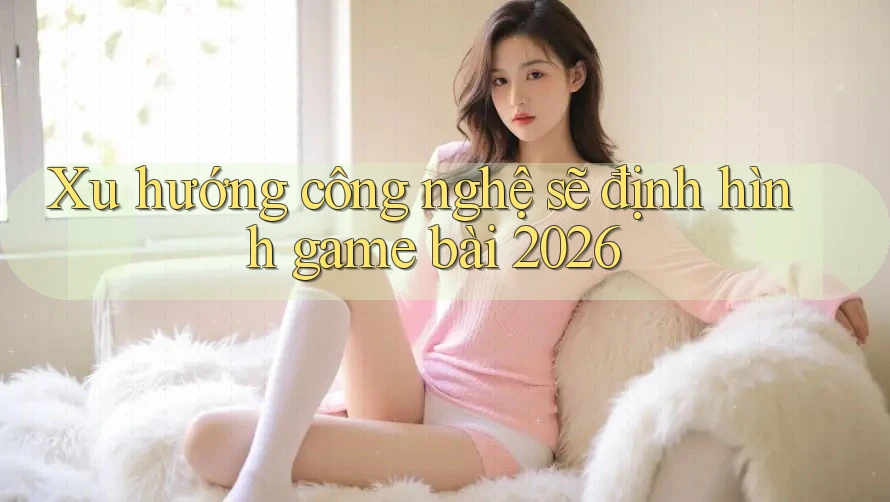 Xu hướng công nghệ sẽ định hình game bài 2026