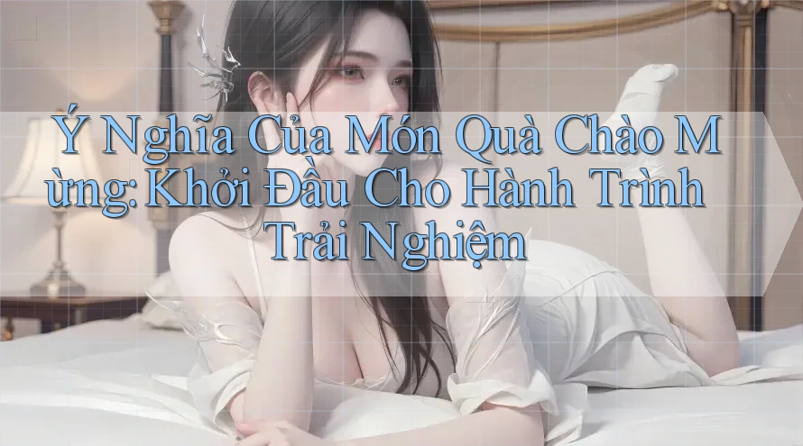 Ý Nghĩa Của Món Quà Chào Mừng: Khởi Đầu Cho Hành Trình Trải Nghiệm